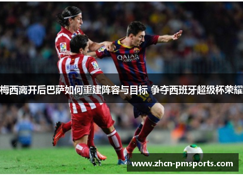 梅西离开后巴萨如何重建阵容与目标 争夺西班牙超级杯荣耀